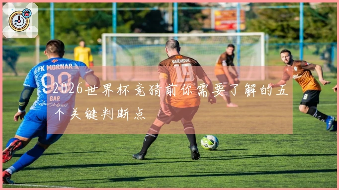 2026世界杯竞猜前你需要了解的五个关键判断点